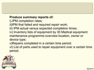 Produce summary reports of:
i).IPM completion rates;
ii)IPM that failed and required repair work;
iii) IPM actual versus expected completion times;
iv) Inventory lists of equipment by 30 Medical equipment
maintenance programme overview location, owner or
device type;
v)Repairs completed in a certain time period;
vi) List of parts used to repair equipment over a certain time
period.
 