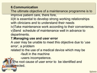 6.Communication
The ultimate objective of a maintenance programme is to
improve patient care, there fore,
iii)It is essential to develop strong working relationships
with clinicians and to understand their needs
iv)Take maintenance work according to their convenience.
v)Send schedule of maintenance well in advance to
departments.
7.Managing use and user error
A user may be unable to meet this objective due to ‘use
error’, a problem
related to the use of a medical device which may be
          -fault in the machine
          -users incompetence.
. The root cause of user error to be identified and
corrected.
 