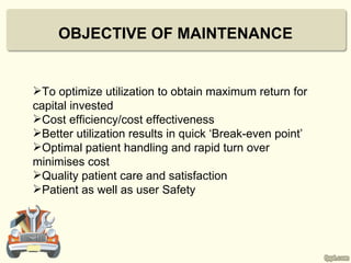 OBJECTIVE OF MAINTENANCE


To optimize utilization to obtain maximum return for
capital invested
Cost efficiency/cost effectiveness
Better utilization results in quick ‘Break-even point’
Optimal patient handling and rapid turn over
minimises cost
Quality patient care and satisfaction
Patient as well as user Safety
 