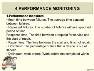 4.PERFORMANCE MONITORING
1.Performance measures
•Mean time between failures. The average time elapsed
between failures.
• Repeated failures. The number of failures within a specified
period of time.
Response time. The time between a request for service and
the start of repair.
• Repair time. The time between the start and finish of repair.
• Downtime. The percentage of time that a device is out of
service.
• Delinquent work orders. Work orders not completed within
30 days
 