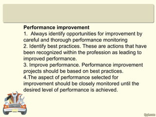Performance improvement
1. Always identify opportunities for improvement by
careful and thorough performance monitoring
2. Identify best practices. These are actions that have
been recognized within the profession as leading to
improved performance.
3. Improve performance. Performance improvement
projects should be based on best practices.
4.The aspect of performance selected for
improvement should be closely monitored until the
desired level of performance is achieved.
 