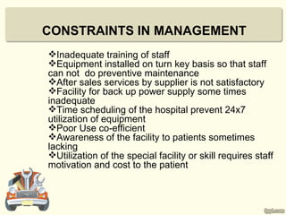 CONSTRAINTS IN MANAGEMENT
Inadequate training of staff
Equipment installed on turn key basis so that staff
can not do preventive maintenance
After sales services by supplier is not satisfactory
Facility for back up power supply some times
inadequate
Time scheduling of the hospital prevent 24x7
utilization of equipment
Poor Use co-efficient
Awareness of the facility to patients sometimes
lacking
Utilization of the special facility or skill requires staff
motivation and cost to the patient
 