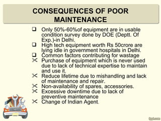 CONSEQUENCES OF POOR
    MAINTENANCE
 Only 50%-60%of equipment are in usable
  condition survey done by DOE (Deptt. Of
  Exp.)-in Delhi.
 High tech equipment worth Rs 50crore are
  lying idle in government hospitals in Delhi.
 Common factors contributing for wastage
 Purchase of equipment which is never used
  due to lack of technical expertise to maintain
  and use it.
 Reduce lifetime due to mishandling and lack
  of maintenance and repair.
 Non-availability of spares, accessories.
 Excessive downtime due to lack of
  preventive maintenance
 Change of Indian Agent.
 