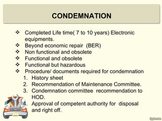 CONDEMNATION

 Completed Life time( 7 to 10 years) Electronic
   equipments.
 Beyond economic repair (BER)
 Non functional and obsolete
 Functional and obsolete
 Functional but hazardous
 Procedure/ documents required for condemnation
  1. History sheet
  2. Recommendation of Maintenance Committee.
  3. Condemnation committee recommendation to
     HOD.
  4. Approval of competent authority for disposal
     and right off.
 