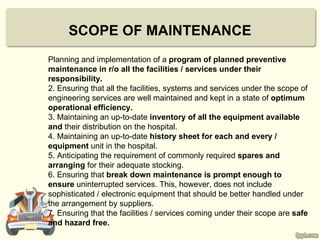 SCOPE OF MAINTENANCE
Planning and implementation of a program of planned preventive
maintenance in r/o all the facilities / services under their
responsibility.
2. Ensuring that all the facilities, systems and services under the scope of
engineering services are well maintained and kept in a state of optimum
operational efficiency.
3. Maintaining an up-to-date inventory of all the equipment available
and their distribution on the hospital.
4. Maintaining an up-to-date history sheet for each and every /
equipment unit in the hospital.
5. Anticipating the requirement of commonly required spares and
arranging for their adequate stocking.
6. Ensuring that break down maintenance is prompt enough to
ensure uninterrupted services. This, however, does not include
sophisticated / electronic equipment that should be better handled under
the arrangement by suppliers.
7. Ensuring that the facilities / services coming under their scope are safe
and hazard free.
 