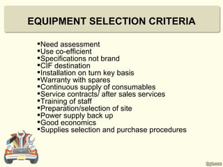 EQUIPMENT SELECTION CRITERIA

 Need assessment
 Use co-efficient
 Specifications not brand
 CIF destination
 Installation on turn key basis
 Warranty with spares
 Continuous supply of consumables
 Service contracts/ after sales services
 Training of staff
 Preparation/selection of site
 Power supply back up
 Good economics
 Supplies selection and purchase procedures
 