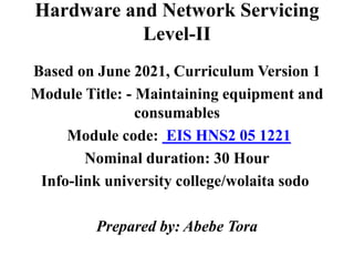 Hardware and Network Servicing
Level-II
Based on June 2021, Curriculum Version 1
Module Title: - Maintaining equipment and
consumables
Module code: EIS HNS2 05 1221
Nominal duration: 30 Hour
Info-link university college/wolaita sodo
Prepared by: Abebe Tora
 