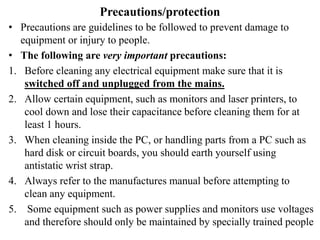 Precautions/protection
• Precautions are guidelines to be followed to prevent damage to
equipment or injury to people.
• The following are very important precautions:
1. Before cleaning any electrical equipment make sure that it is
switched off and unplugged from the mains.
2. Allow certain equipment, such as monitors and laser printers, to
cool down and lose their capacitance before cleaning them for at
least 1 hours.
3. When cleaning inside the PC, or handling parts from a PC such as
hard disk or circuit boards, you should earth yourself using
antistatic wrist strap.
4. Always refer to the manufactures manual before attempting to
clean any equipment.
5. Some equipment such as power supplies and monitors use voltages
and therefore should only be maintained by specially trained people
 
