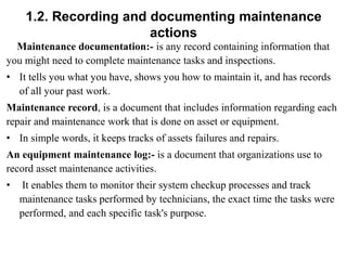 1.2. Recording and documenting maintenance
actions
Maintenance documentation:- is any record containing information that
you might need to complete maintenance tasks and inspections.
• It tells you what you have, shows you how to maintain it, and has records
of all your past work.
Maintenance record, is a document that includes information regarding each
repair and maintenance work that is done on asset or equipment.
• In simple words, it keeps tracks of assets failures and repairs.
An equipment maintenance log:- is a document that organizations use to
record asset maintenance activities.
• It enables them to monitor their system checkup processes and track
maintenance tasks performed by technicians, the exact time the tasks were
performed, and each specific task's purpose.
 