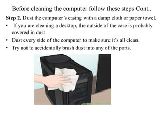 Before cleaning the computer follow these steps Cont..
Step 2. Dust the computer’s casing with a damp cloth or paper towel.
• If you are cleaning a desktop, the outside of the case is probably
covered in dust
• Dust every side of the computer to make sure it’s all clean.
• Try not to accidentally brush dust into any of the ports.
 