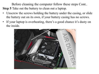Before cleaning the computer follow these steps Cont..
Step 5 Take out the battery to clean out a laptop.
• Unscrew the screws holding the battery under the casing, or slide
the battery out on its own, if your battery casing has no screws.
• If your laptop is overheating, there’s a good chance it’s dusty on
the inside.
 