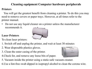 Cleaning equipment Computer hardware peripherals
Printers
You will get the greatest benefit from cleaning a printer. To do this you may
need to remove covers or paper trays. However, at all times refer to the
printer manual.
• Do not use any liquid cleaner on a printer unless the manufacturer
recommends it.
Laser Printers
To clean laser printers:
1. Switch off and unplug the printer, and wait at least 30 minutes
2. Wear disposable plastics gloves.
3. Clean the outer casing of the printer.
4.Check for, and remove any loose bits of paper.
5. Vacuum inside the printer using a static-safe vacuum cleaner.
6.Use a lint-free swab dipped in isopropyl alcohol to clean the corona wire.
 