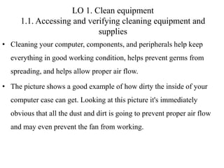 LO 1. Clean equipment
1.1. Accessing and verifying cleaning equipment and
supplies
• Cleaning your computer, components, and peripherals help keep
everything in good working condition, helps prevent germs from
spreading, and helps allow proper air flow.
• The picture shows a good example of how dirty the inside of your
computer case can get. Looking at this picture it's immediately
obvious that all the dust and dirt is going to prevent proper air flow
and may even prevent the fan from working.
 