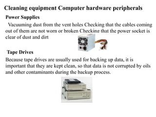 Cleaning equipment Computer hardware peripherals
Power Supplies
Vacuuming dust from the vent holes Checking that the cables coming
out of them are not worn or broken Checking that the power socket is
clear of dust and dirt
Tape Drives
Because tape drives are usually used for backing up data, it is
important that they are kept clean, so that data is not corrupted by oils
and other contaminants during the backup process.
 