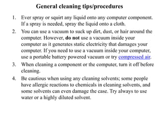 General cleaning tips/procedures
1. Ever spray or squirt any liquid onto any computer component.
If a spray is needed, spray the liquid onto a cloth.
2. You can use a vacuum to suck up dirt, dust, or hair around the
computer. However, do not use a vacuum inside your
computer as it generates static electricity that damages your
computer. If you need to use a vacuum inside your computer,
use a portable battery powered vacuum or try compressed air.
3. When cleaning a component or the computer, turn it off before
cleaning.
4. Be cautious when using any cleaning solvents; some people
have allergic reactions to chemicals in cleaning solvents, and
some solvents can even damage the case. Try always to use
water or a highly diluted solvent.
 