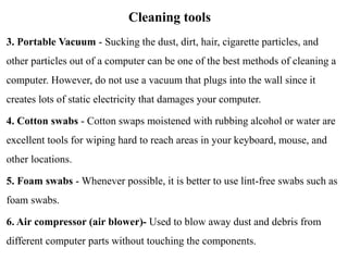 Cleaning tools
3. Portable Vacuum - Sucking the dust, dirt, hair, cigarette particles, and
other particles out of a computer can be one of the best methods of cleaning a
computer. However, do not use a vacuum that plugs into the wall since it
creates lots of static electricity that damages your computer.
4. Cotton swabs - Cotton swaps moistened with rubbing alcohol or water are
excellent tools for wiping hard to reach areas in your keyboard, mouse, and
other locations.
5. Foam swabs - Whenever possible, it is better to use lint-free swabs such as
foam swabs.
6. Air compressor (air blower)- Used to blow away dust and debris from
different computer parts without touching the components.
 