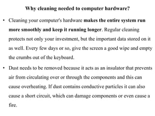 Why cleaning needed to computer hardware?
• Cleaning your computer's hardware makes the entire system run
more smoothly and keep it running longer. Regular cleaning
protects not only your investment, but the important data stored on it
as well. Every few days or so, give the screen a good wipe and empty
the crumbs out of the keyboard.
• Dust needs to be removed because it acts as an insulator that prevents
air from circulating over or through the components and this can
cause overheating. If dust contains conductive particles it can also
cause a short circuit, which can damage components or even cause a
fire.
 