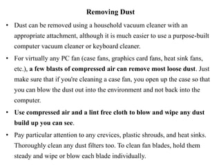 Removing Dust
• Dust can be removed using a household vacuum cleaner with an
appropriate attachment, although it is much easier to use a purpose-built
computer vacuum cleaner or keyboard cleaner.
• For virtually any PC fan (case fans, graphics card fans, heat sink fans,
etc.), a few blasts of compressed air can remove most loose dust. Just
make sure that if you're cleaning a case fan, you open up the case so that
you can blow the dust out into the environment and not back into the
computer.
• Use compressed air and a lint free cloth to blow and wipe any dust
build up you can see.
• Pay particular attention to any crevices, plastic shrouds, and heat sinks.
Thoroughly clean any dust filters too. To clean fan blades, hold them
steady and wipe or blow each blade individually.
 