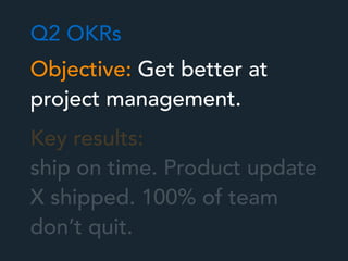 Objective: Get better at
project management.
Key results:
ship on time. Product update
X shipped. 100% of team
don’t quit.
Q2 OKRs
 