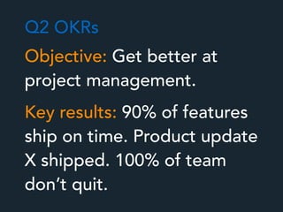 Objective: Get better at
project management.
Key results: 90% of features
ship on time. Product update
X shipped. 100% of team
don’t quit.
Q2 OKRs
 