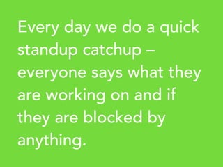 Every day we do a quick
standup catchup –
everyone says what they
are working on and if
they are blocked by
anything.
 
