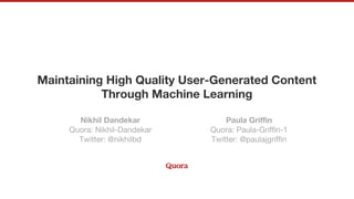 Maintaining High Quality User-Generated Content
Through Machine Learning
Nikhil Dandekar
Quora: Nikhil-Dandekar
Twitter: @nikhilbd
Paula Griffin
Quora: Paula-Griffin-1
Twitter: @paulajgriffin
 