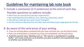 7. Include a conclusion (2-4 sentences) at the end of each day.
Possible questions to address include:
 What have you learned from the day’s experiments?
 Was anything particularly difficult, easy, confusing, interesting, useful?
 How did your work get you closer to your final goal?
 Use this section to step back from the day’s work and look at your larger goals for the lab.
8. Be aware of the verb tense of your writing.
 If you are writing about a protocol that you have not done yet, use the future tense.
 If you are writing about a protocol you have just completed, use the past tense.
 Avoid the passive voice. Wording such as: “the column is equilibrated in Loading
Buffer” will create confusion as to whether you plan to perform this equilibration step
or whether you already have.
Guidelines for maintaining lab note book
 