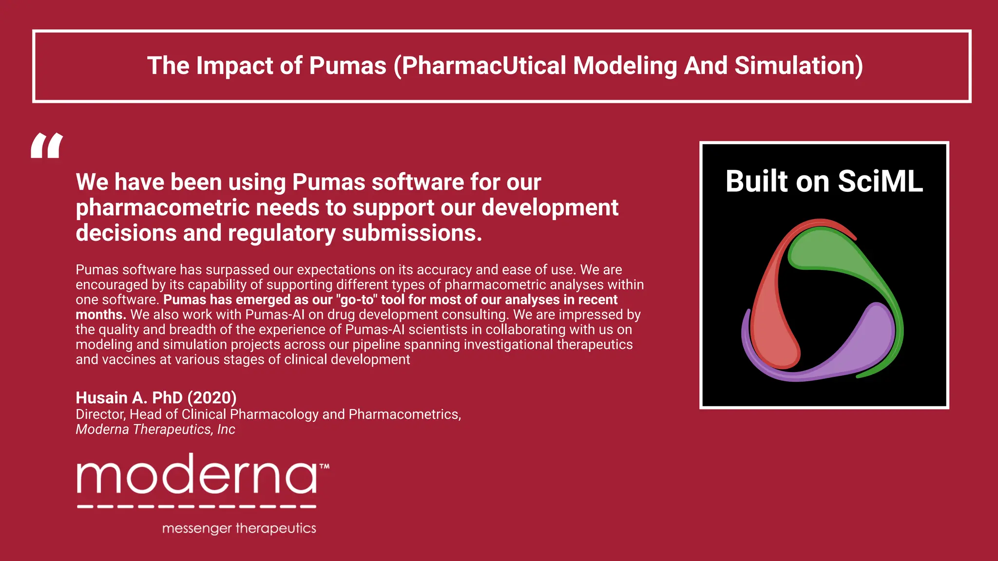 We have been using Pumas software for our
pharmacometric needs to support our development
decisions and regulatory submissions.
Pumas software has surpassed our expectations on its accuracy and ease of use. We are
encouraged by its capability of supporting different types of pharmacometric analyses within
one software. Pumas has emerged as our "go-to" tool for most of our analyses in recent
months. We also work with Pumas-AI on drug development consulting. We are impressed by
the quality and breadth of the experience of Pumas-AI scientists in collaborating with us on
modeling and simulation projects across our pipeline spanning investigational therapeutics
and vaccines at various stages of clinical development
Husain A. PhD (2020)
Director, Head of Clinical Pharmacology and Pharmacometrics,
Moderna Therapeutics, Inc
The Impact of Pumas (PharmacUtical Modeling And Simulation)
“ Built on SciML
 
