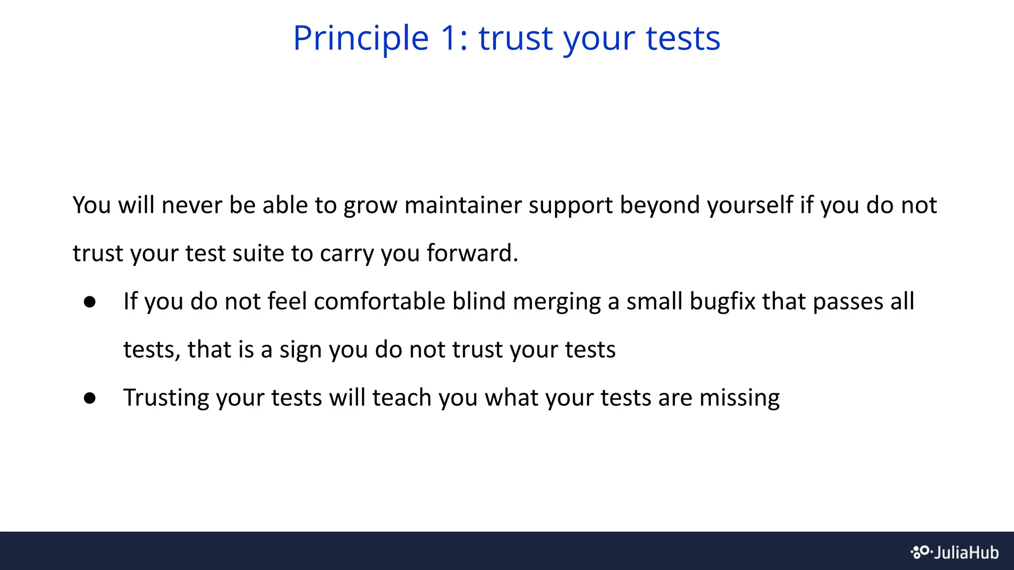 You will never be able to grow maintainer support beyond yourself if you do not
trust your test suite to carry you forward.
● If you do not feel comfortable blind merging a small bugfix that passes all
tests, that is a sign you do not trust your tests
● Trusting your tests will teach you what your tests are missing
Principle 1: trust your tests
 