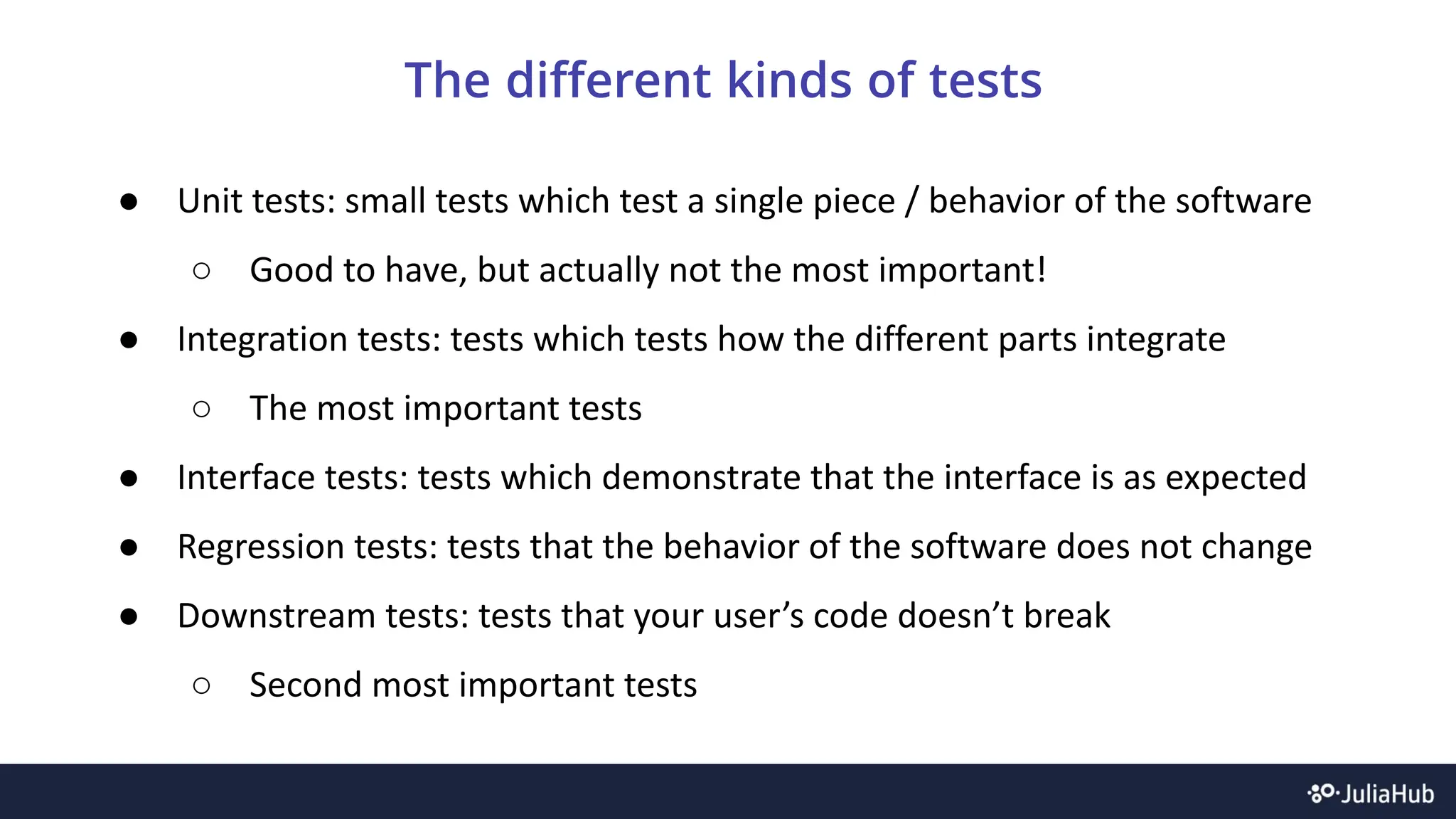 The different kinds of tests
● Unit tests: small tests which test a single piece / behavior of the software
○ Good to have, but actually not the most important!
● Integration tests: tests which tests how the different parts integrate
○ The most important tests
● Interface tests: tests which demonstrate that the interface is as expected
● Regression tests: tests that the behavior of the software does not change
● Downstream tests: tests that your user’s code doesn’t break
○ Second most important tests
 