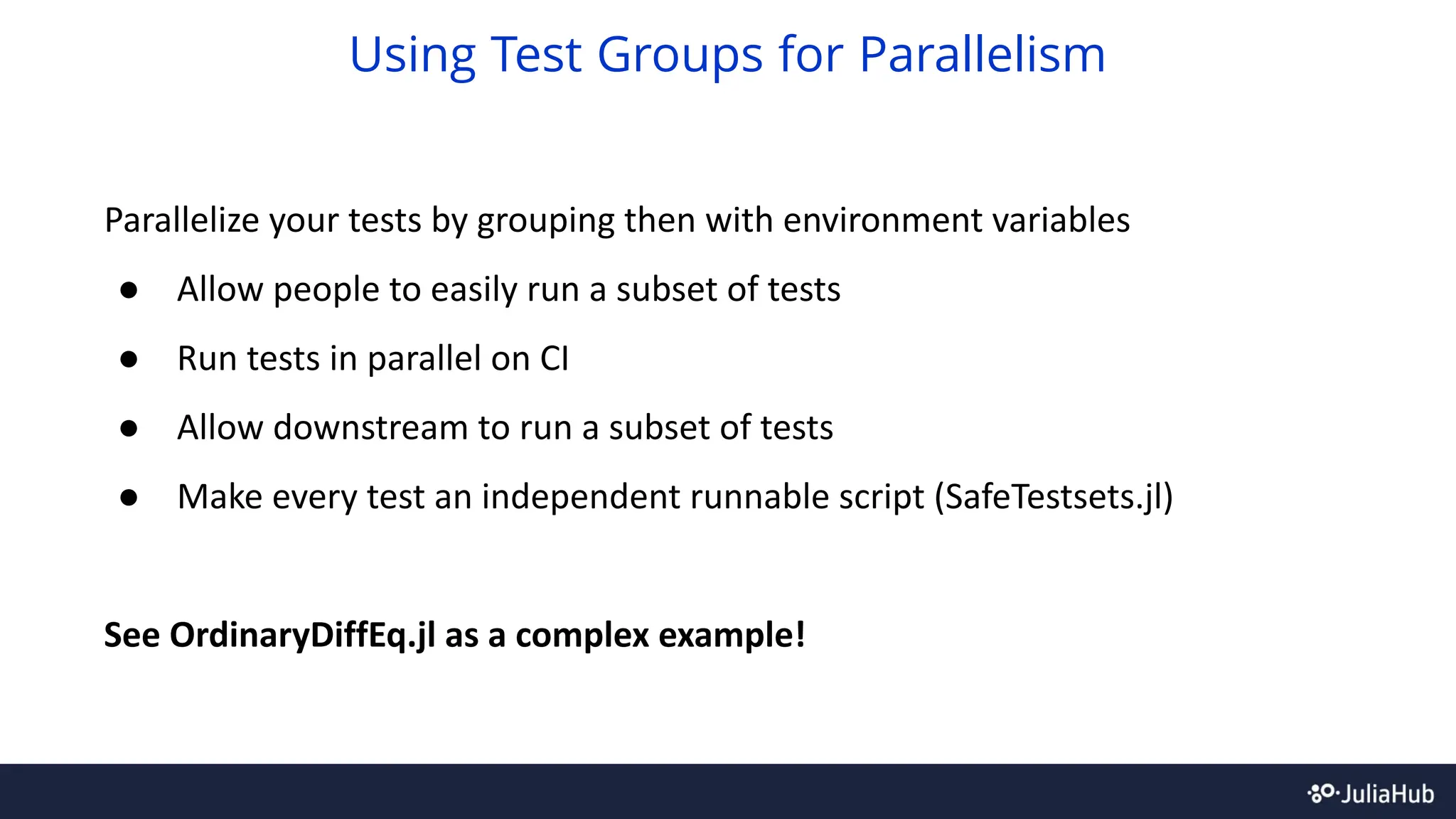 Parallelize your tests by grouping then with environment variables
● Allow people to easily run a subset of tests
● Run tests in parallel on CI
● Allow downstream to run a subset of tests
● Make every test an independent runnable script (SafeTestsets.jl)
See OrdinaryDiffEq.jl as a complex example!
Using Test Groups for Parallelism
 