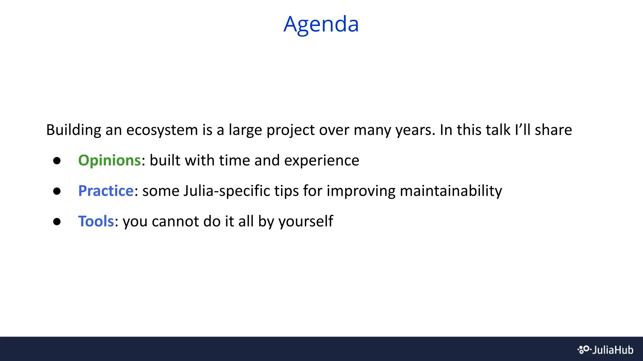Building an ecosystem is a large project over many years. In this talk I’ll share
● Opinions: built with time and experience
● Practice: some Julia-specific tips for improving maintainability
● Tools: you cannot do it all by yourself
Agenda
 