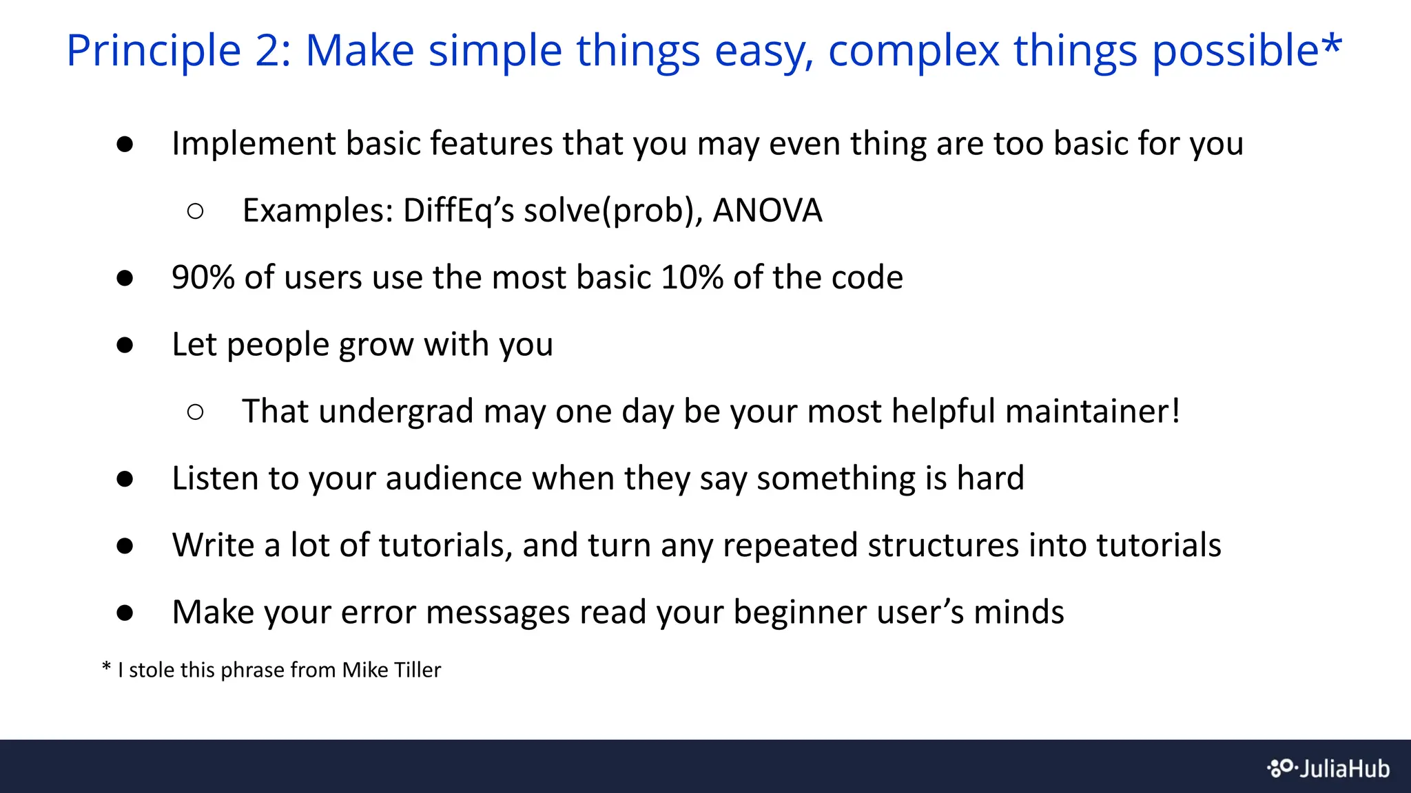 ● Implement basic features that you may even thing are too basic for you
○ Examples: DiffEq’s solve(prob), ANOVA
● 90% of users use the most basic 10% of the code
● Let people grow with you
○ That undergrad may one day be your most helpful maintainer!
● Listen to your audience when they say something is hard
● Write a lot of tutorials, and turn any repeated structures into tutorials
● Make your error messages read your beginner user’s minds
* I stole this phrase from Mike Tiller
Principle 2: Make simple things easy, complex things possible*
 