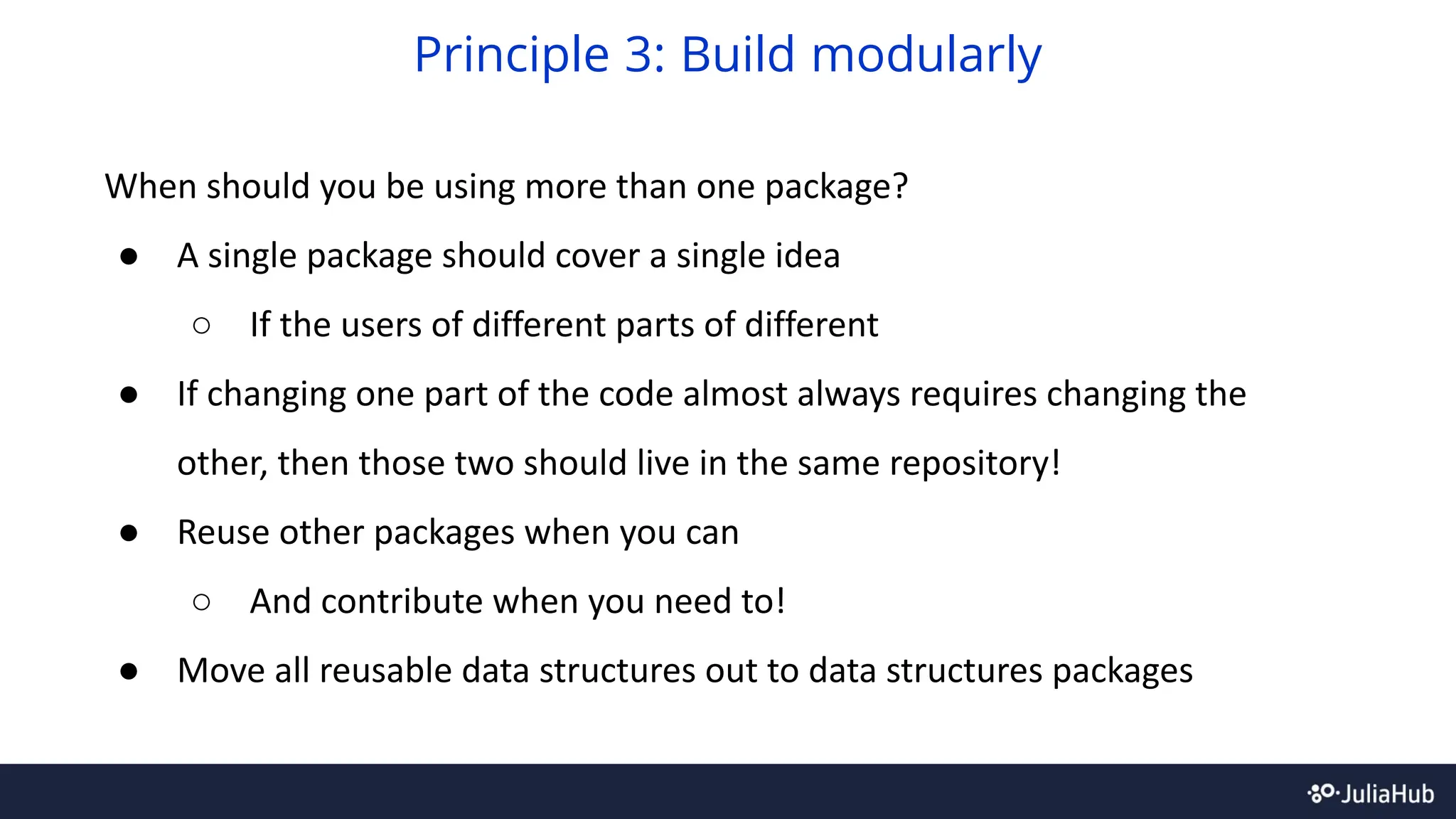 When should you be using more than one package?
● A single package should cover a single idea
○ If the users of different parts of different
● If changing one part of the code almost always requires changing the
other, then those two should live in the same repository!
● Reuse other packages when you can
○ And contribute when you need to!
● Move all reusable data structures out to data structures packages
Principle 3: Build modularly
 