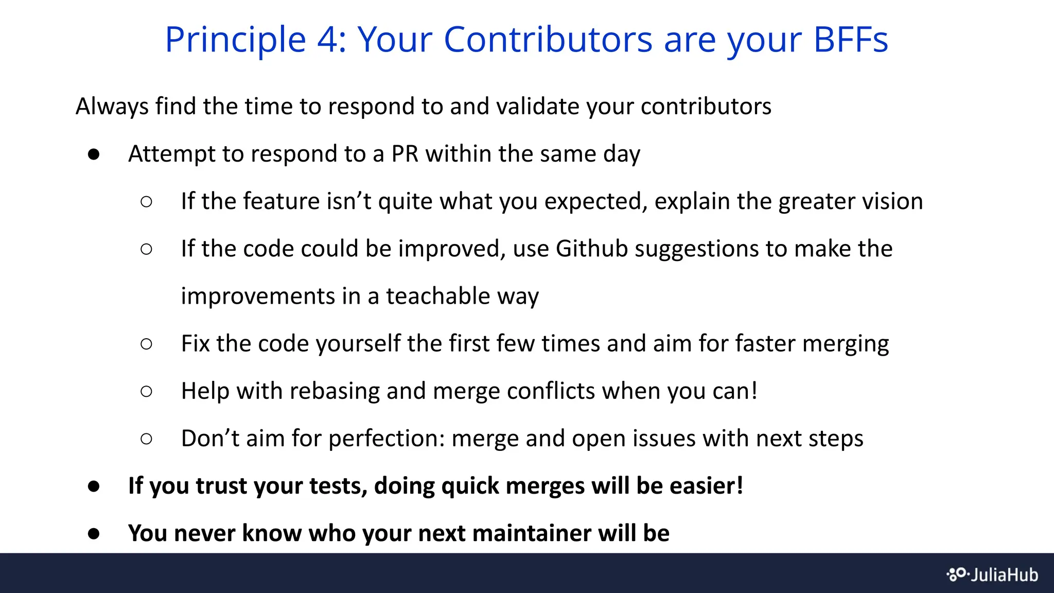 Always find the time to respond to and validate your contributors
● Attempt to respond to a PR within the same day
○ If the feature isn’t quite what you expected, explain the greater vision
○ If the code could be improved, use Github suggestions to make the
improvements in a teachable way
○ Fix the code yourself the first few times and aim for faster merging
○ Help with rebasing and merge conflicts when you can!
○ Don’t aim for perfection: merge and open issues with next steps
● If you trust your tests, doing quick merges will be easier!
● You never know who your next maintainer will be
Principle 4: Your Contributors are your BFFs
 