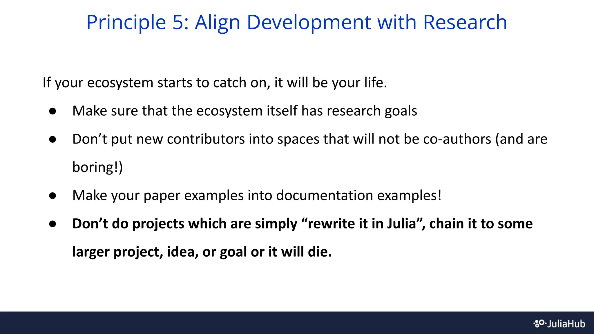 If your ecosystem starts to catch on, it will be your life.
● Make sure that the ecosystem itself has research goals
● Don’t put new contributors into spaces that will not be co-authors (and are
boring!)
● Make your paper examples into documentation examples!
● Don’t do projects which are simply “rewrite it in Julia”, chain it to some
larger project, idea, or goal or it will die.
Principle 5: Align Development with Research
 