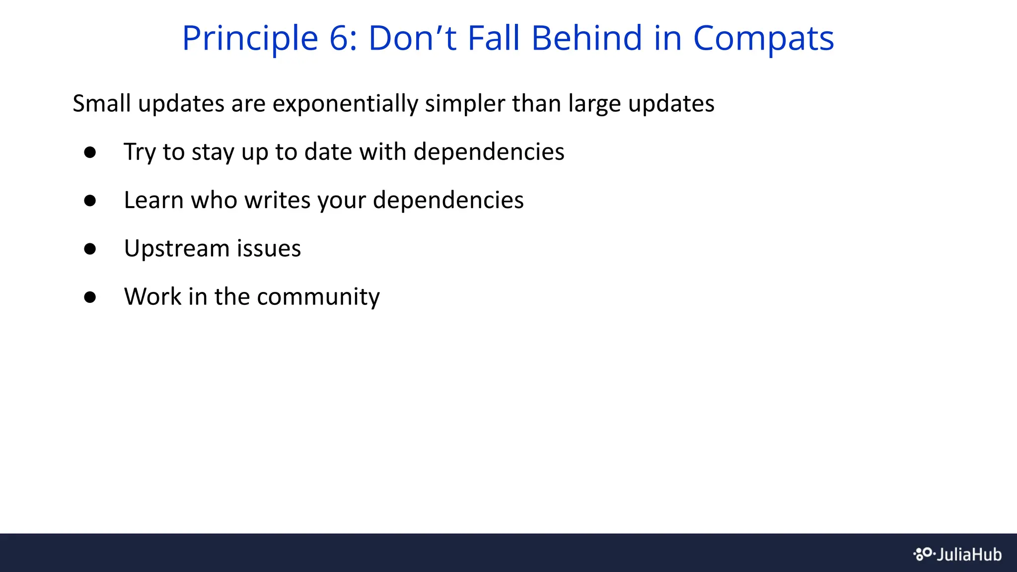 Small updates are exponentially simpler than large updates
● Try to stay up to date with dependencies
● Learn who writes your dependencies
● Upstream issues
● Work in the community
Principle 6: Don’t Fall Behind in Compats
 