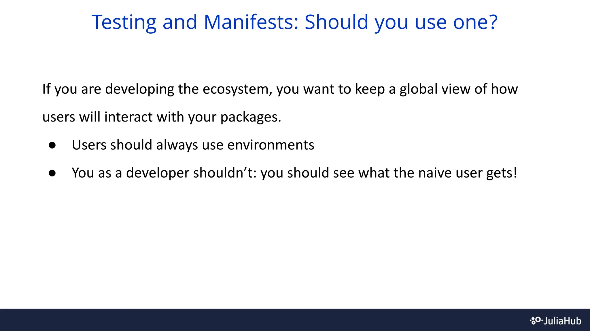 If you are developing the ecosystem, you want to keep a global view of how
users will interact with your packages.
● Users should always use environments
● You as a developer shouldn’t: you should see what the naive user gets!
Testing and Manifests: Should you use one?
 