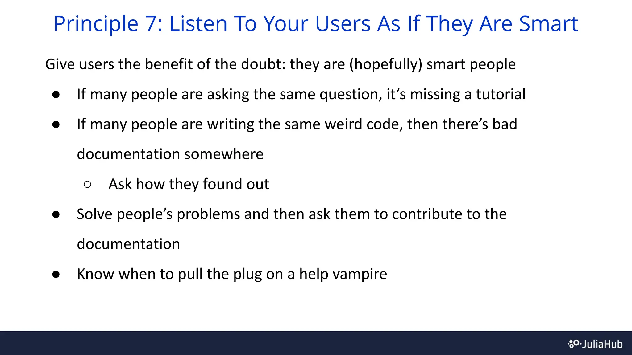 Give users the benefit of the doubt: they are (hopefully) smart people
● If many people are asking the same question, it’s missing a tutorial
● If many people are writing the same weird code, then there’s bad
documentation somewhere
○ Ask how they found out
● Solve people’s problems and then ask them to contribute to the
documentation
● Know when to pull the plug on a help vampire
Principle 7: Listen To Your Users As If They Are Smart
 