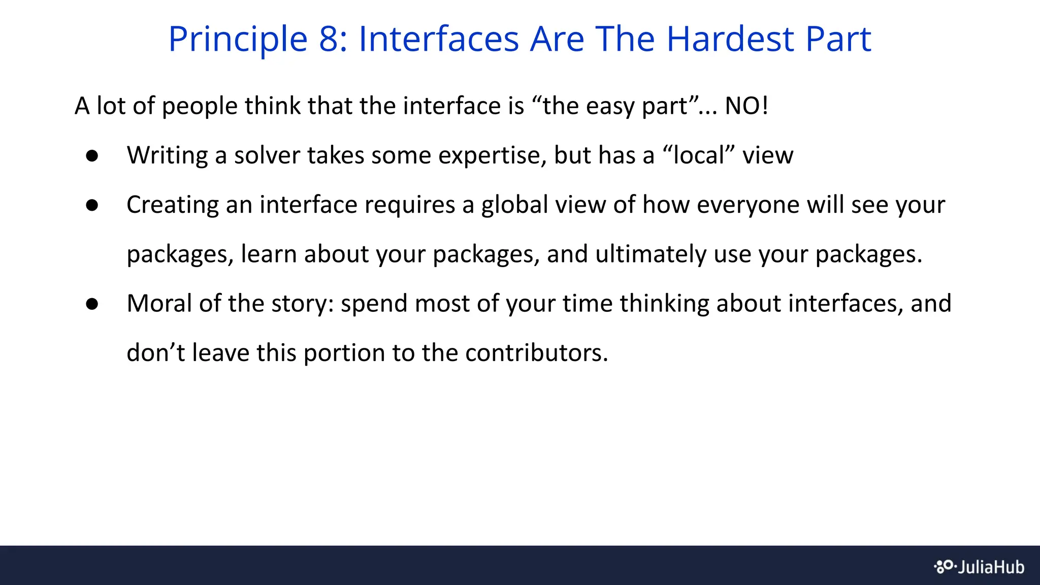 A lot of people think that the interface is “the easy part”... NO!
● Writing a solver takes some expertise, but has a “local” view
● Creating an interface requires a global view of how everyone will see your
packages, learn about your packages, and ultimately use your packages.
● Moral of the story: spend most of your time thinking about interfaces, and
don’t leave this portion to the contributors.
Principle 8: Interfaces Are The Hardest Part
 