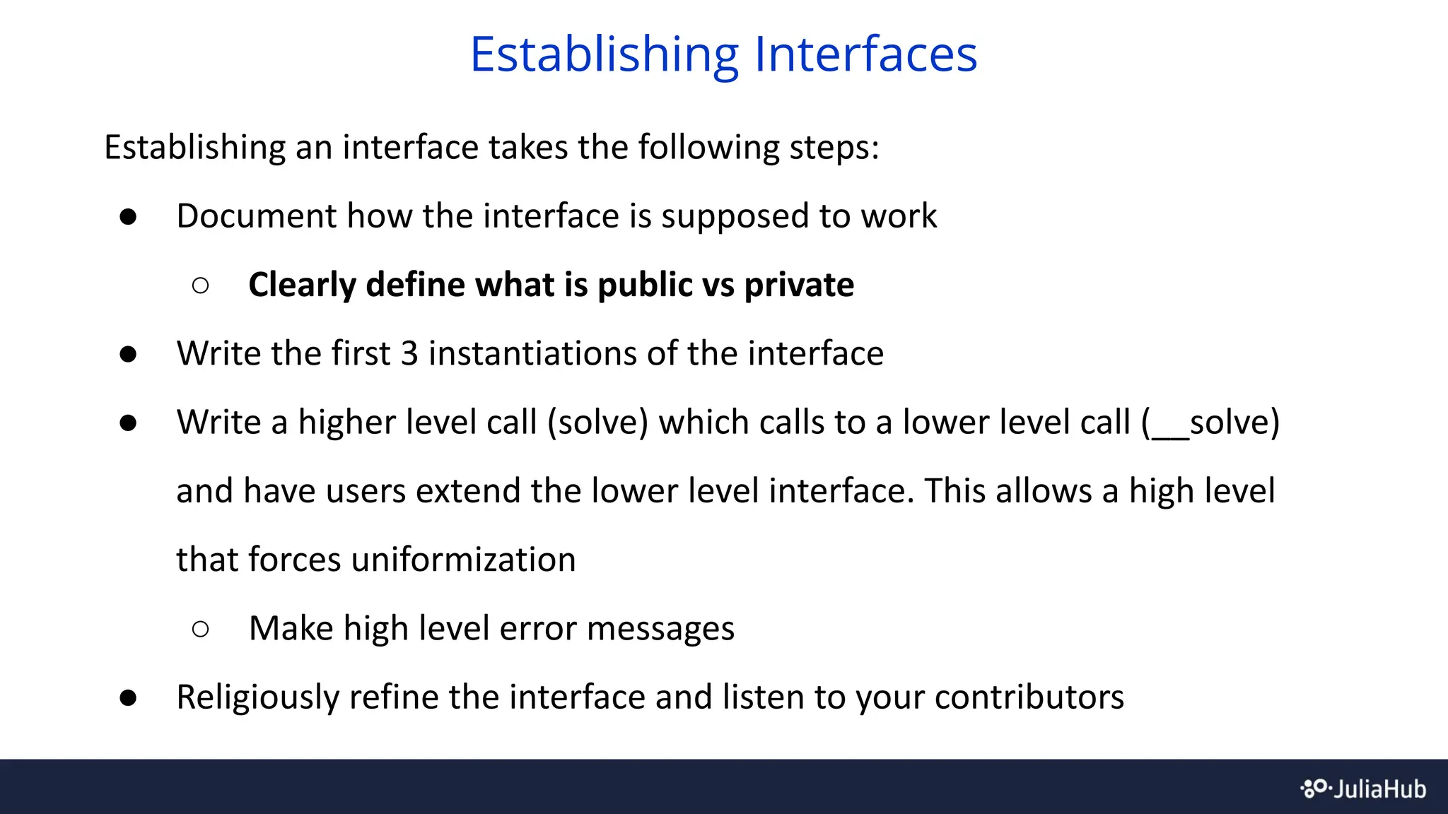 Establishing an interface takes the following steps:
● Document how the interface is supposed to work
○ Clearly define what is public vs private
● Write the first 3 instantiations of the interface
● Write a higher level call (solve) which calls to a lower level call (__solve)
and have users extend the lower level interface. This allows a high level
that forces uniformization
○ Make high level error messages
● Religiously refine the interface and listen to your contributors
Establishing Interfaces
 