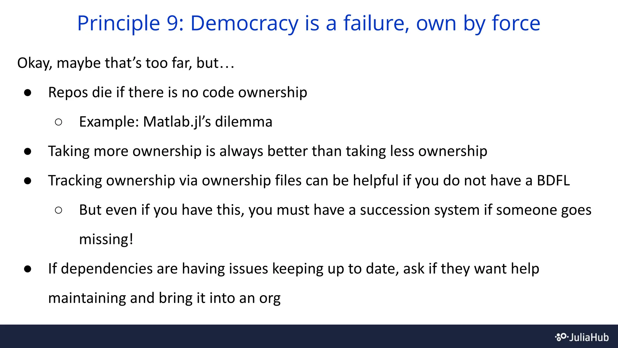 Okay, maybe that’s too far, but…
● Repos die if there is no code ownership
○ Example: Matlab.jl’s dilemma
● Taking more ownership is always better than taking less ownership
● Tracking ownership via ownership files can be helpful if you do not have a BDFL
○ But even if you have this, you must have a succession system if someone goes
missing!
● If dependencies are having issues keeping up to date, ask if they want help
maintaining and bring it into an org
Principle 9: Democracy is a failure, own by force
 