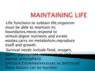 •Life functions:to subtain life,organism
must be able to maintain its
boundaries,move,respond to
stimuli,digest nutrients and exrete
wastes,carry on metabolism,reproduce
itself and growth.
•Survival needs include food, oxygen,
water, appropriate temperature,and
normal atmospheric
pressure.Extremes(excesses or deficits)of
these factors can be harmful.
 