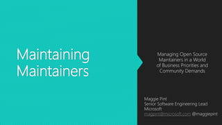 Maintaining
Maintainers
Managing Open Source
Maintainers in a World
of Business Priorities and
Community Demands
Maggie Pint
Senior Software Engineering Lead
Microsoft
magpint@microsoft.com @maggiepint
 