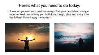 Here’s what you need to do today:
• Surround yourself with positive energy. Call your best friend and get
together to do s...