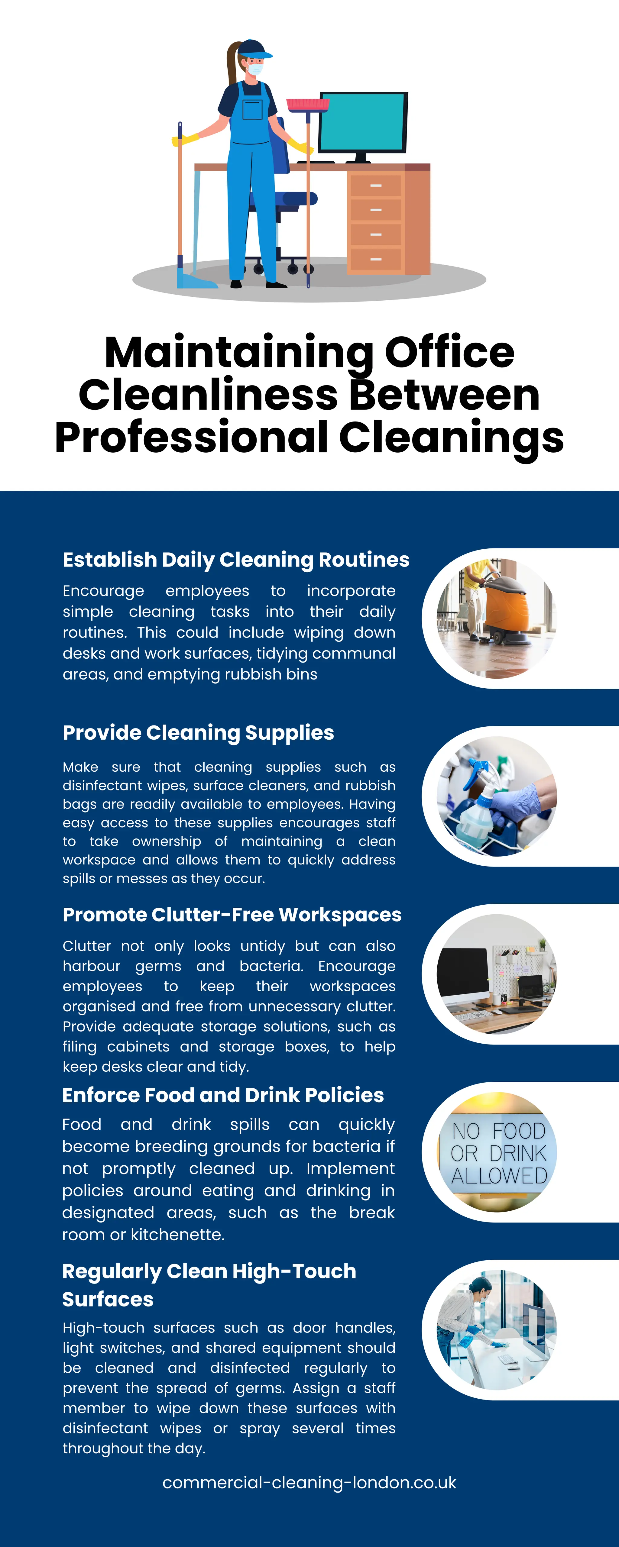Maintaining Office
Cleanliness Between
Professional Cleanings
Encourage employees to incorporate
simple cleaning tasks into their daily
routines. This could include wiping down
desks and work surfaces, tidying communal
areas, and emptying rubbish bins
Establish Daily Cleaning Routines
Make sure that cleaning supplies such as
disinfectant wipes, surface cleaners, and rubbish
bags are readily available to employees. Having
easy access to these supplies encourages staff
to take ownership of maintaining a clean
workspace and allows them to quickly address
spills or messes as they occur.
Provide Cleaning Supplies
Clutter not only looks untidy but can also
harbour germs and bacteria. Encourage
employees to keep their workspaces
organised and free from unnecessary clutter.
Provide adequate storage solutions, such as
filing cabinets and storage boxes, to help
keep desks clear and tidy.
Promote Clutter-Free Workspaces
Food and drink spills can quickly
become breeding grounds for bacteria if
not promptly cleaned up. Implement
policies around eating and drinking in
designated areas, such as the break
room or kitchenette.
Enforce Food and Drink Policies
High-touch surfaces such as door handles,
light switches, and shared equipment should
be cleaned and disinfected regularly to
prevent the spread of germs. Assign a staff
member to wipe down these surfaces with
disinfectant wipes or spray several times
throughout the day.
Regularly Clean High-Touch
Surfaces
commercial-cleaning-london.co.uk
 