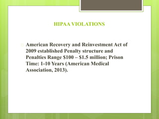 HIPAA VIOLATIONS 
 American Recovery and Reinvestment Act of 
2009 established Penalty structure and 
Penalties Range $100 – $1.5 million; Prison 
Time: 1-10 Years (American Medical 
Association, 2013). 
 