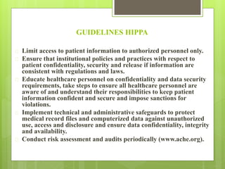 GUIDELINES HIPPA 
 Limit access to patient information to authorized personnel only. 
 Ensure that institutional policies and practices with respect to 
patient confidentiality, security and release if information are 
consistent with regulations and laws. 
 Educate healthcare personnel on confidentiality and data security 
requirements, take steps to ensure all healthcare personnel are 
aware of and understand their responsibilities to keep patient 
information confident and secure and impose sanctions for 
violations. 
 Implement technical and administrative safeguards to protect 
medical record files and computerized data against unauthorized 
use, access and disclosure and ensure data confidentiality, integrity 
and availability. 
 Conduct risk assessment and audits periodically (www.ache.org). 
 