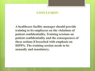 CONCLUSION 
 A healthcare facility manager should provide 
training to its employees on the violations of 
patient confidentiality. Training sessions on 
patient confidentiality and the consequences of 
these actions if breeched with emphasis on 
HIPPA. The training session needs to be 
annually and mandatory. 
 