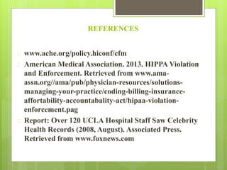 REFERENCES 
 www.ache.org/policy.hiconf/cfm 
 American Medical Association. 2013. HIPPA Violation 
and Enforcement. Retrieved from www.ama-assn. 
org//ama/pub/physician-resources/solutions-managing- 
your-practice/coding-billing-insurance-affortability- 
accountabality-act/hipaa-violation-enforcement. 
pag 
 Report: Over 120 UCLA Hospital Staff Saw Celebrity 
Health Records (2008, August). Associated Press. 
Retrieved from www.foxnews.com 
